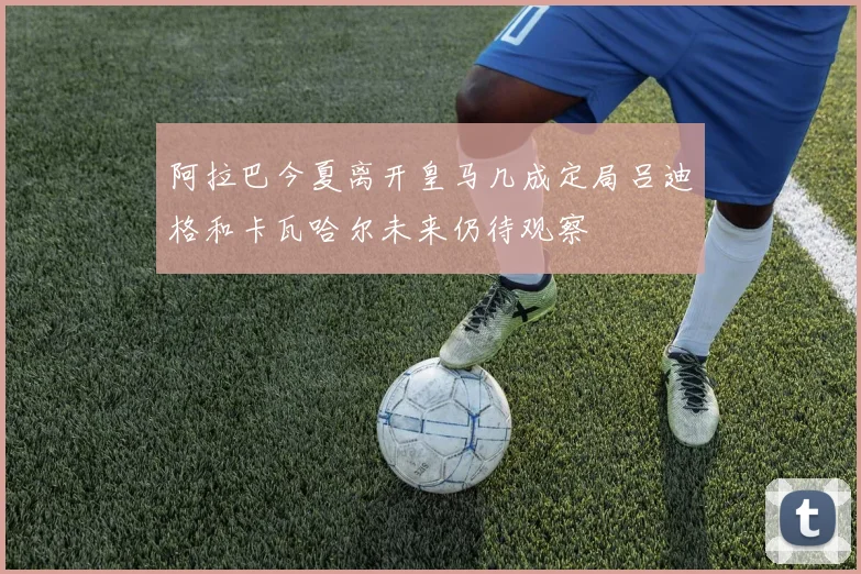 阿拉巴今夏离开皇马几成定局吕迪格和卡瓦哈尔未来仍待观察