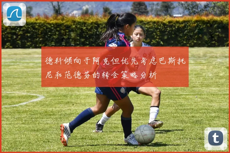 德科倾向于阿克但优先考虑巴斯托尼和范德芬的转会策略分析