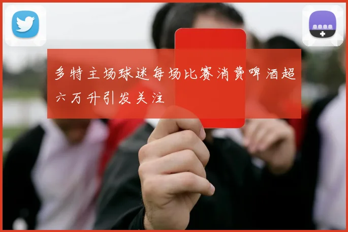 多特主场球迷每场比赛消费啤酒超六万升引发关注