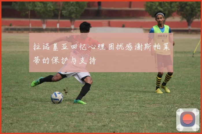 拉诺基亚回忆心理困扰感谢斯帕莱蒂的保护与支持