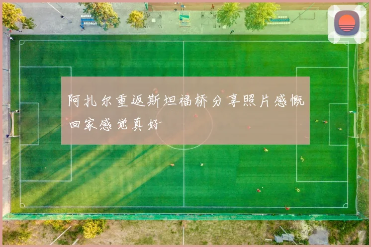 阿扎尔重返斯坦福桥分享照片感慨回家感觉真好