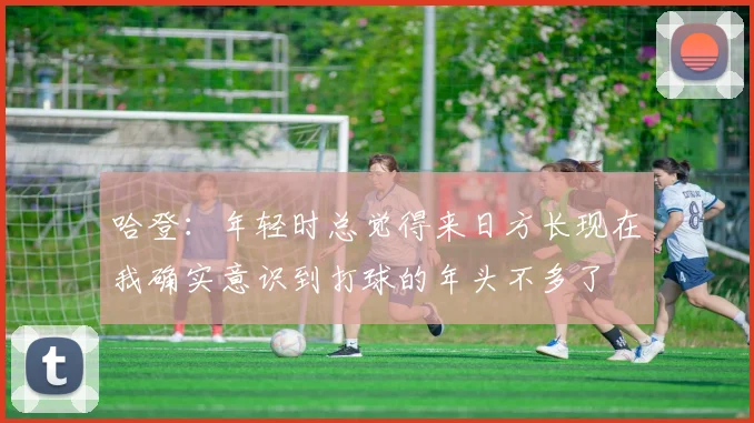 哈登：年轻时总觉得来日方长现在我确实意识到打球的年头不多了