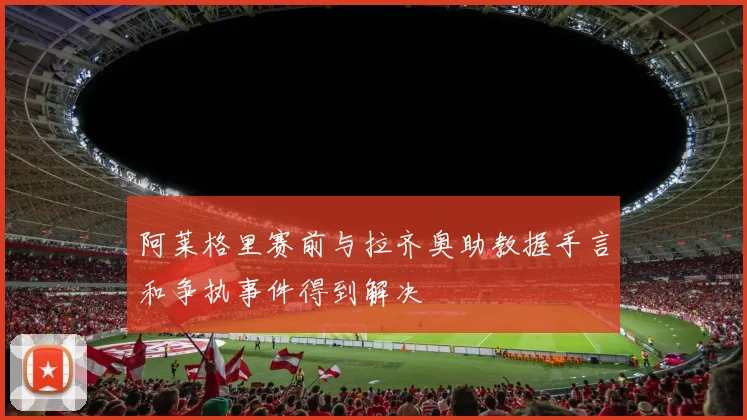阿莱格里赛前与拉齐奥助教握手言和争执事件得到解决