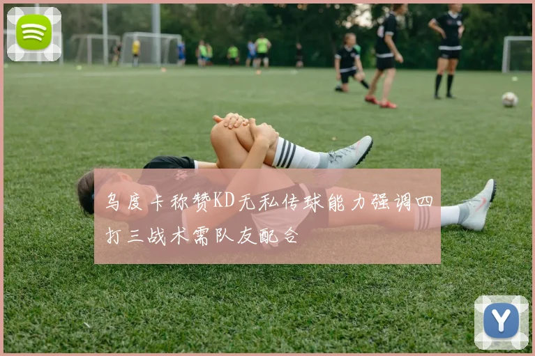 乌度卡称赞KD无私传球能力强调四打三战术需队友配合