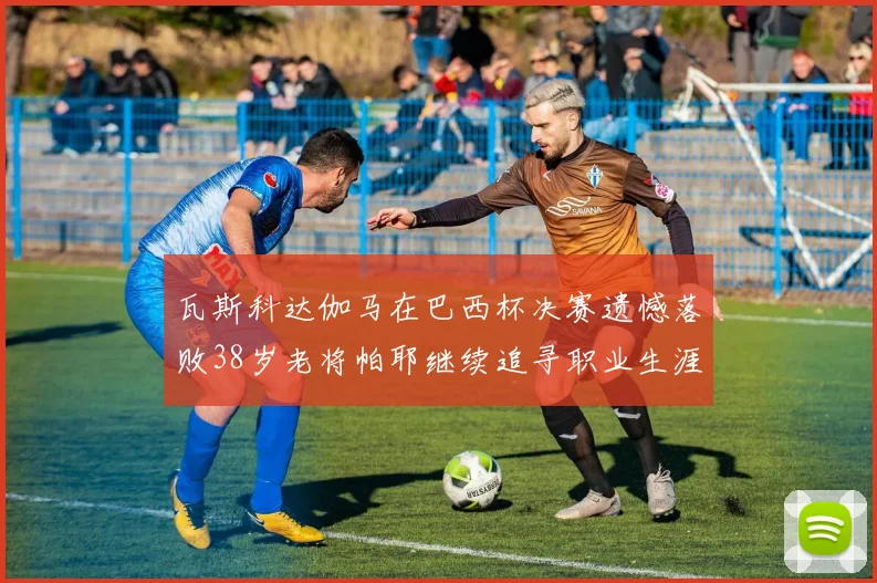 瓦斯科达伽马在巴西杯决赛遗憾落败38岁老将帕耶继续追寻职业生涯首冠