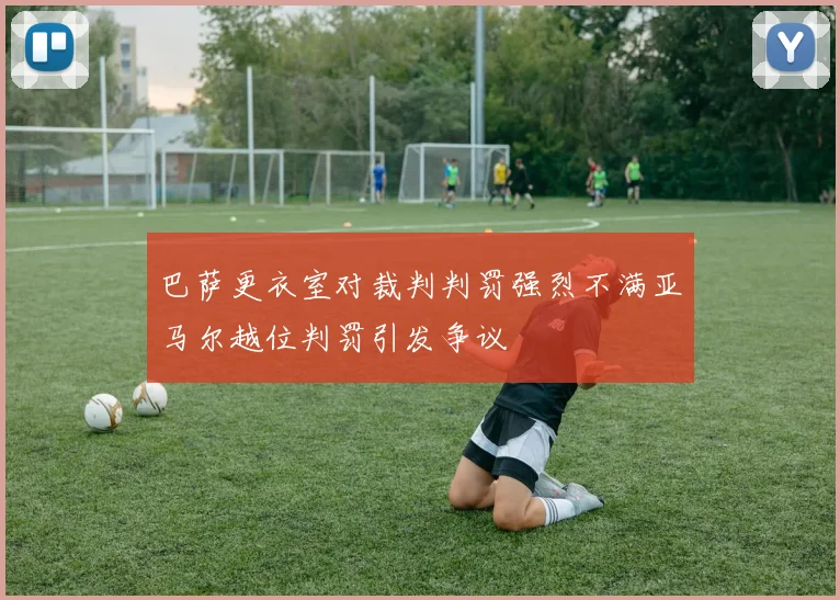 巴萨更衣室对裁判判罚强烈不满亚马尔越位判罚引发争议