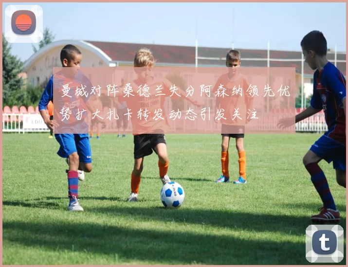 曼城对阵桑德兰失分阿森纳领先优势扩大扎卡转发动态引发关注