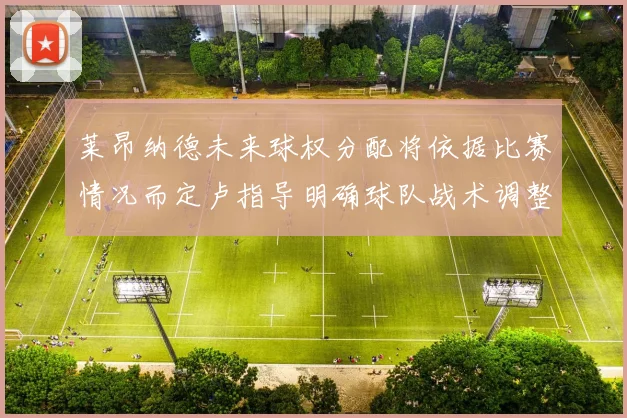 莱昂纳德未来球权分配将依据比赛情况而定卢指导明确球队战术调整方向