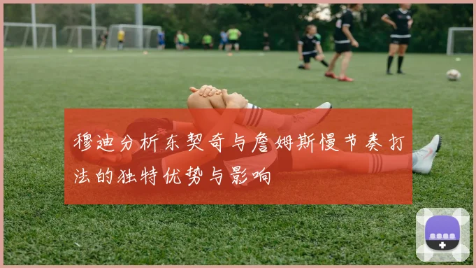穆迪分析东契奇与詹姆斯慢节奏打法的独特优势与影响