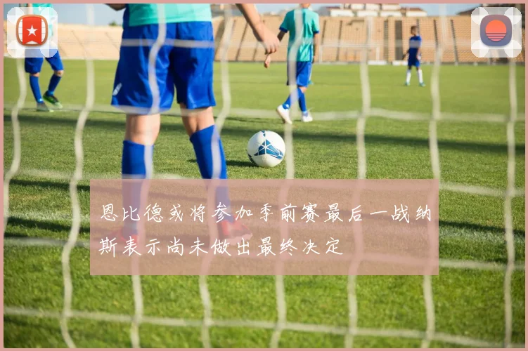 恩比德或将参加季前赛最后一战纳斯表示尚未做出最终决定