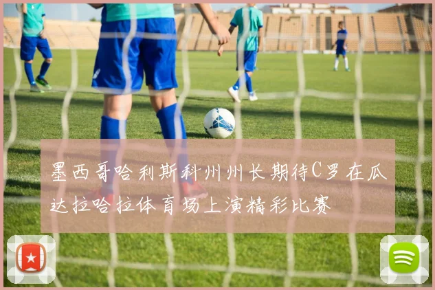 墨西哥哈利斯科州州长期待C罗在瓜达拉哈拉体育场上演精彩比赛