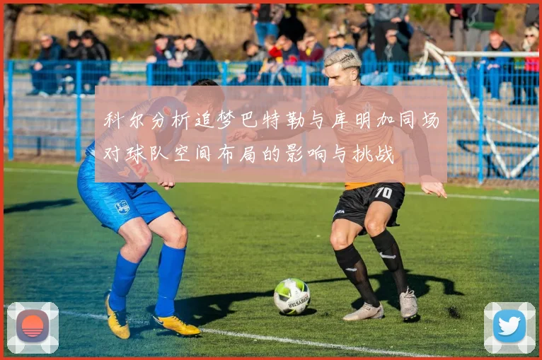 科尔分析追梦巴特勒与库明加同场对球队空间布局的影响与挑战