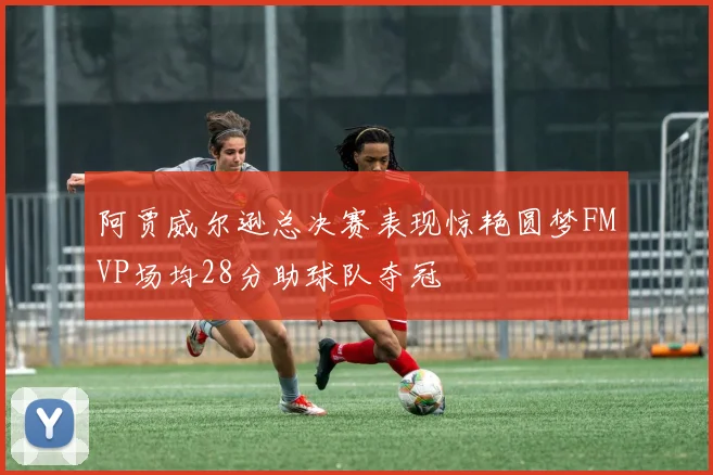 阿贾威尔逊总决赛表现惊艳圆梦FMVP场均28分助球队夺冠