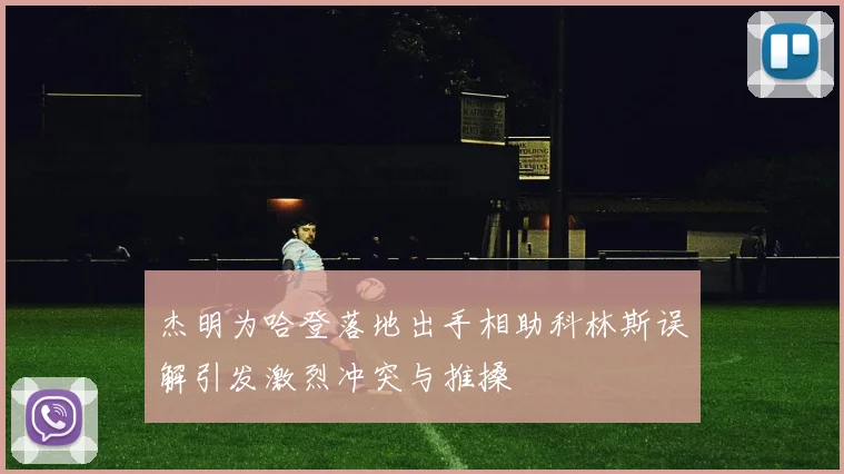 杰明为哈登落地出手相助科林斯误解引发激烈冲突与推搡