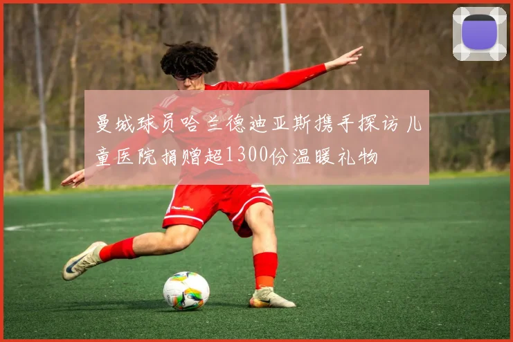 曼城球员哈兰德迪亚斯携手探访儿童医院捐赠超1300份温暖礼物