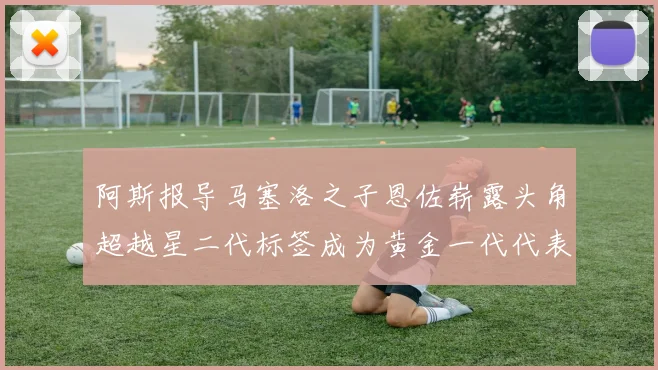 阿斯报导马塞洛之子恩佐崭露头角超越星二代标签成为黄金一代代表