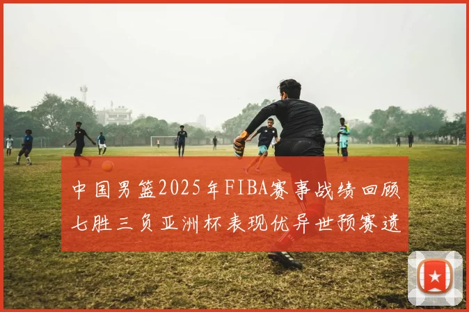 中国男篮2025年FIBA赛事战绩回顾七胜三负亚洲杯表现优异世预赛遗憾负于韩国