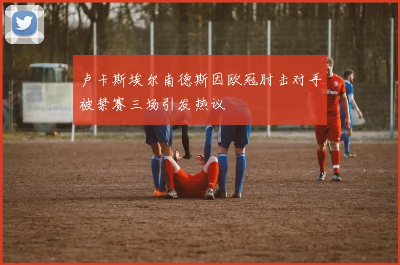 卢卡斯埃尔南德斯因欧冠肘击对手被禁赛三场引发热议