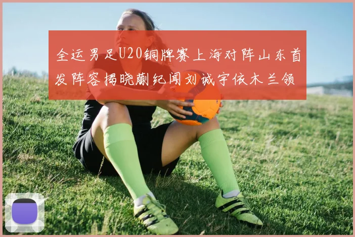 全运男足U20铜牌赛上海对阵山东首发阵容揭晓蒯纪闻刘诚宇依木兰领衔出战