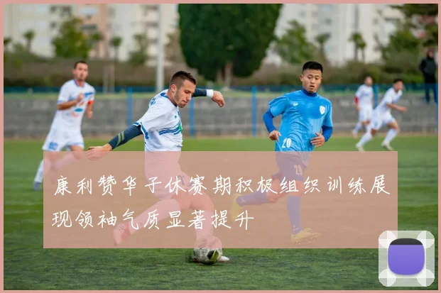 康利赞华子休赛期积极组织训练展现领袖气质显著提升