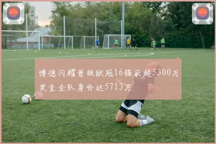 博德闪耀晋级欧冠16强获超5300万奖金全队身价达5713万