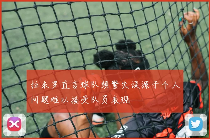 拉米罗直言球队频繁失误源于个人问题难以接受队员表现