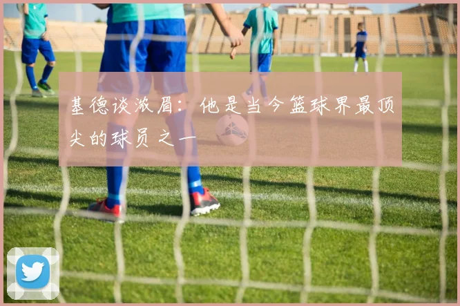 基德谈浓眉：他是当今篮球界最顶尖的球员之一