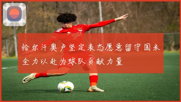 恰尔汗奥卢坚定表态愿意留守国米全力以赴为球队贡献力量