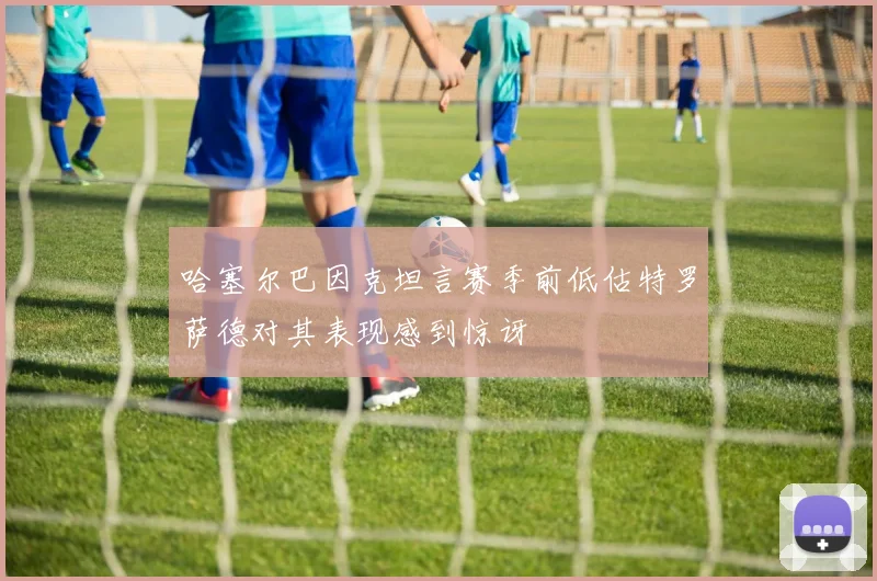哈塞尔巴因克坦言赛季前低估特罗萨德对其表现感到惊讶