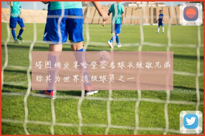 塔图姆分享哈登签名球衣致敬兄弟称其为世界顶级球员之一