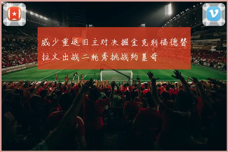 威少重返旧主对决掘金克利福德替拉文出战二轮秀挑战约基奇