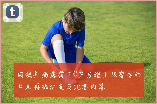 前裁判揭露罚下C罗后遭上级警告两年未再执法皇马比赛内幕