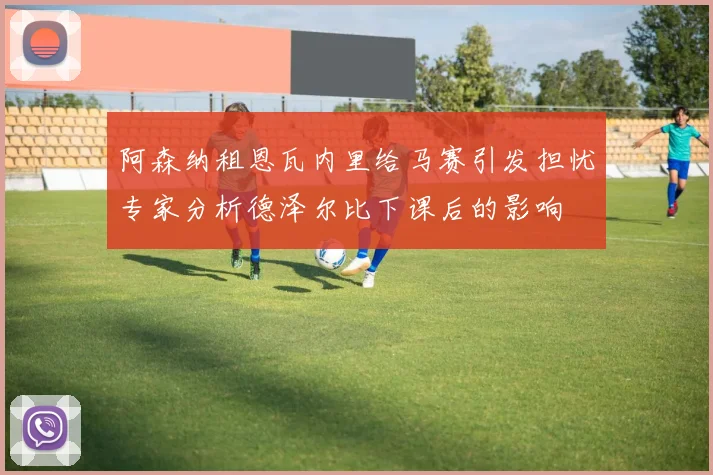 阿森纳租恩瓦内里给马赛引发担忧专家分析德泽尔比下课后的影响