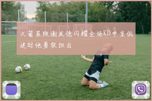 火箭虽败谢泼德闪耀全场KD申京低迷时他勇敢担当