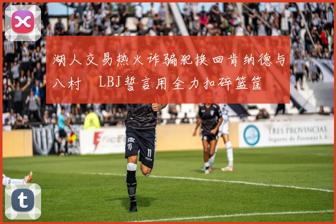 湖人交易热火诈骗犯换回肯纳德与八村塁LBJ誓言用全力扣碎篮筐